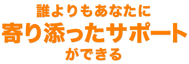 誰よりもあなたに寄り添ったサポートができる。